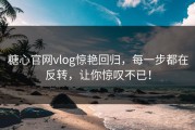 糖心官网vlog惊艳回归，每一步都在反转，让你惊叹不已！