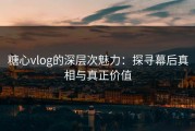 糖心vlog的深层次魅力：探寻幕后真相与真正价值