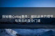 探秘糖心vlog事件：被扒出来的细节与背后的复杂门道