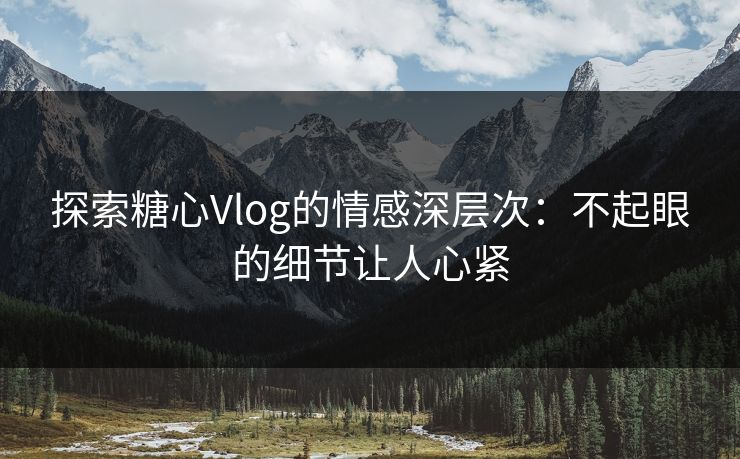 探索糖心Vlog的情感深层次：不起眼的细节让人心紧