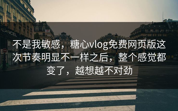 不是我敏感，糖心vlog免费网页版这次节奏明显不一样之后，整个感觉都变了，越想越不对劲
