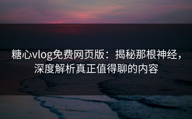 糖心vlog免费网页版：揭秘那根神经，深度解析真正值得聊的内容