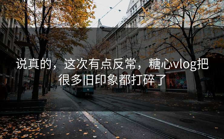 说真的，这次有点反常，糖心vlog把很多旧印象都打碎了
