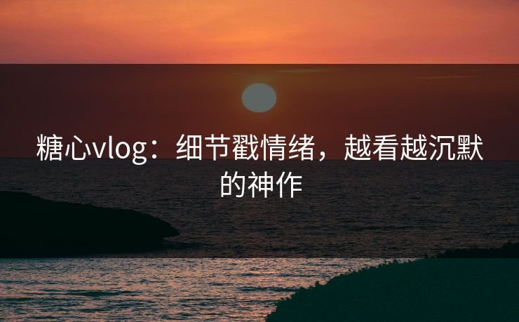 糖心vlog:细节戳情绪,越看越沉默的神作 糖心vlog:细节戳情绪,越看越沉默的神作