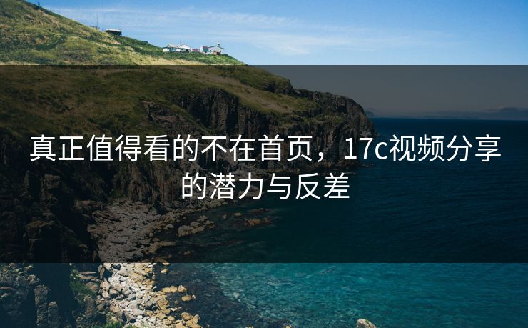 真正值得看的不在首页,17c视频分享的潜力与反差 真正值得看的不在首页,17c视频分享的潜力与反差