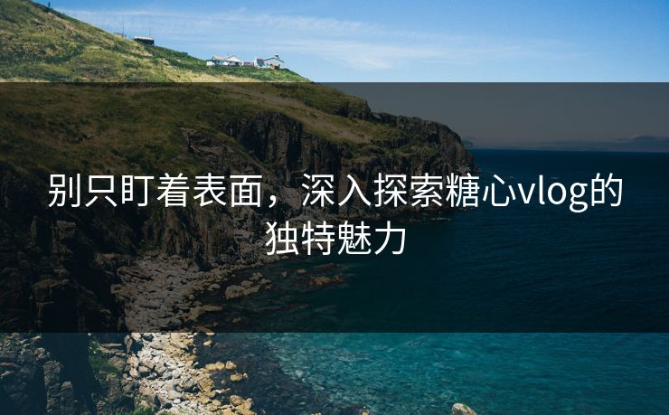 别只盯着表面，深入探索糖心vlog的独特魅力
