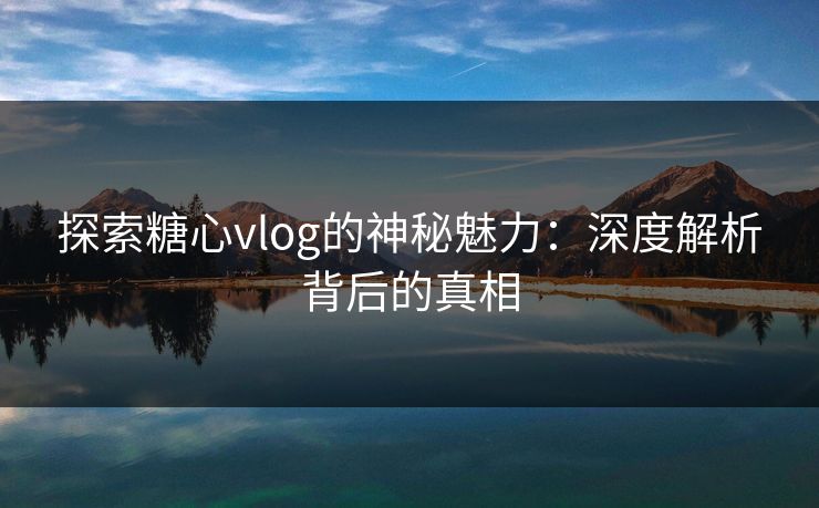 探索糖心vlog的神秘魅力:深度解析背后的真相 探索糖心vlog的神秘魅力:深度解析背后的真相