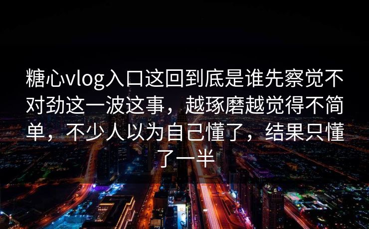 糖心vlog入口这回到底是谁先察觉不对劲这一波这事，越琢磨越觉得不简单，不少人以为自己懂了，结果只懂了一半