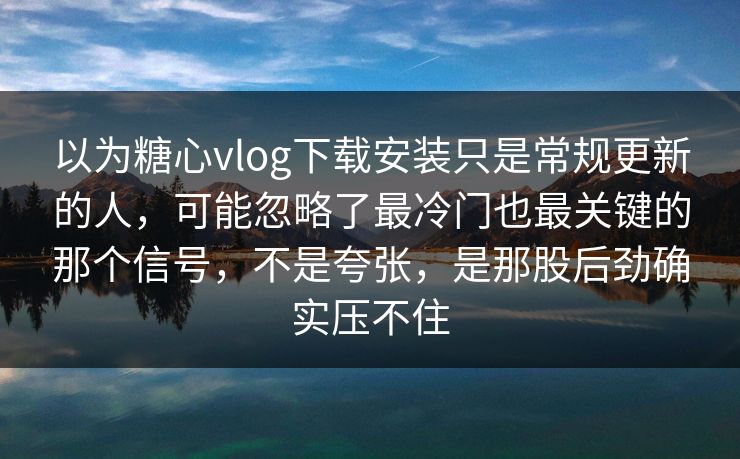 以为糖心vlog下载安装只是常规更新的人，可能忽略了最冷门也最关键的那个信号，不是夸张，是那股后劲确实压不住