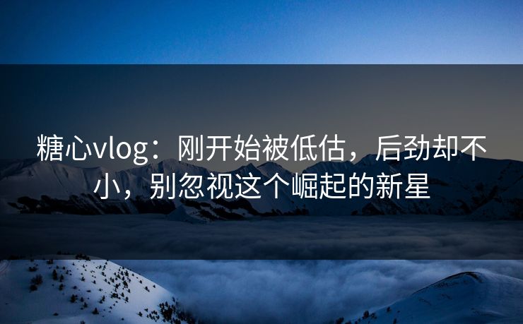 糖心vlog：刚开始被低估，后劲却不小，别忽视这个崛起的新星