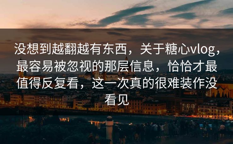 没想到越翻越有东西，关于糖心vlog，最容易被忽视的那层信息，恰恰才最值得反复看，这一次真的很难装作没看见