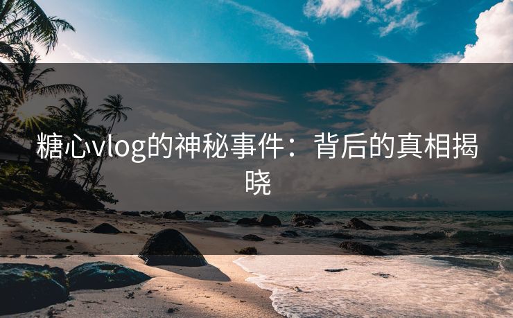 糖心vlog的神秘事件：背后的真相揭晓