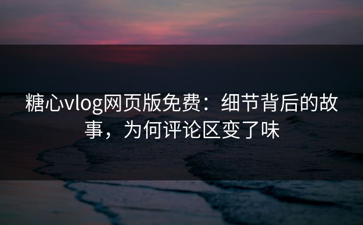 糖心vlog网页版免费：细节背后的故事，为何评论区变了味