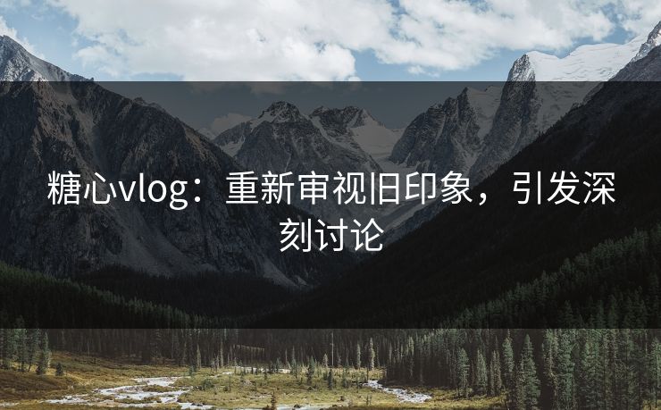 糖心vlog：重新审视旧印象，引发深刻讨论