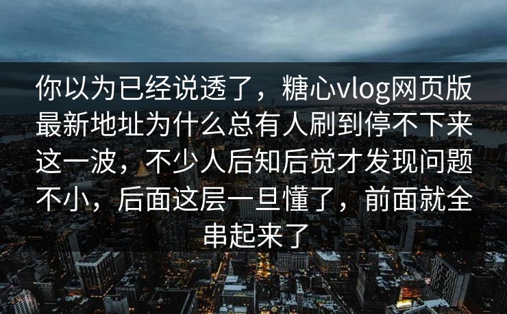 你以为已经说透了，糖心vlog网页版最新地址为什么总有人刷到停不下来这一波，不少人后知后觉才发现问题不小，后面这层一旦懂了，前面就全串起来了