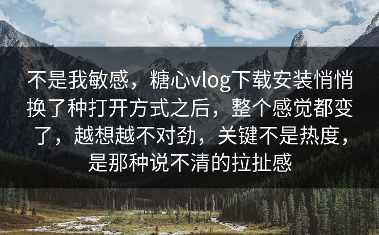 不是我敏感，糖心vlog下载安装悄悄换了种打开方式之后，整个感觉都变了，越想越不对劲，关键不是热度，是那种说不清的拉扯感