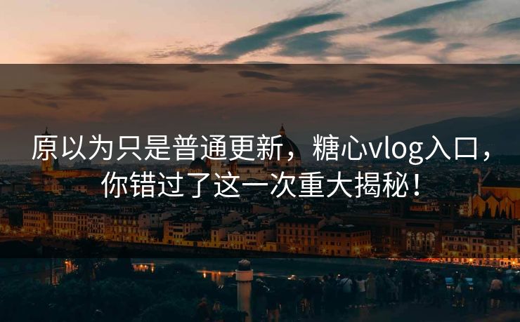 原以为只是普通更新，糖心vlog入口，你错过了这一次重大揭秘！