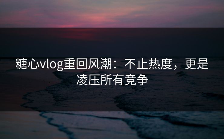 糖心vlog重回风潮：不止热度，更是凌压所有竞争