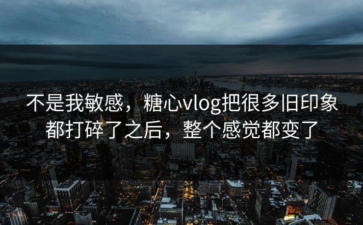 不是我敏感，糖心vlog把很多旧印象都打碎了之后，整个感觉都变了