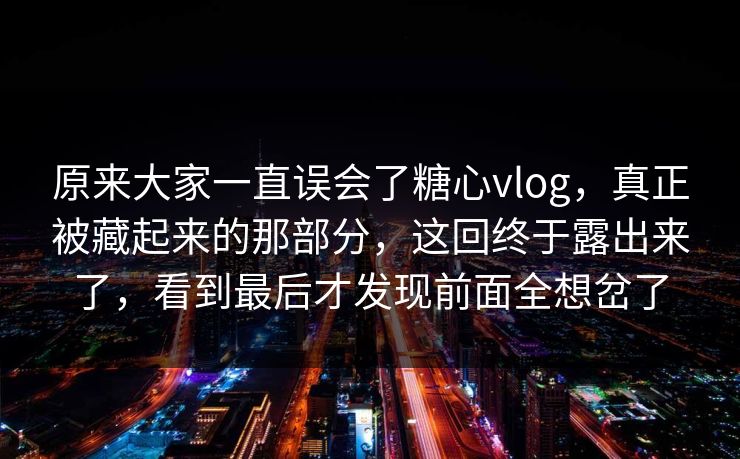 原来大家一直误会了糖心vlog,真正被藏起来的那部分,这回终于露出来了,看到最后才发现前面全想岔了 原来大家一直误会了糖心vlog,真正被藏起来的那部分,这回终于露出来了,看到最后才发现前面全想岔了