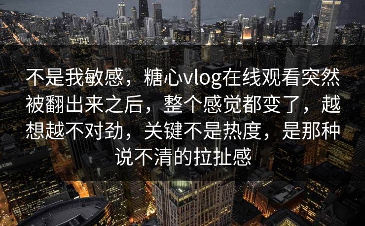 不是我敏感，糖心vlog在线观看突然被翻出来之后，整个感觉都变了，越想越不对劲，关键不是热度，是那种说不清的拉扯感