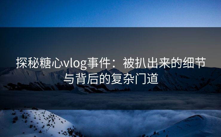 探秘糖心vlog事件：被扒出来的细节与背后的复杂门道