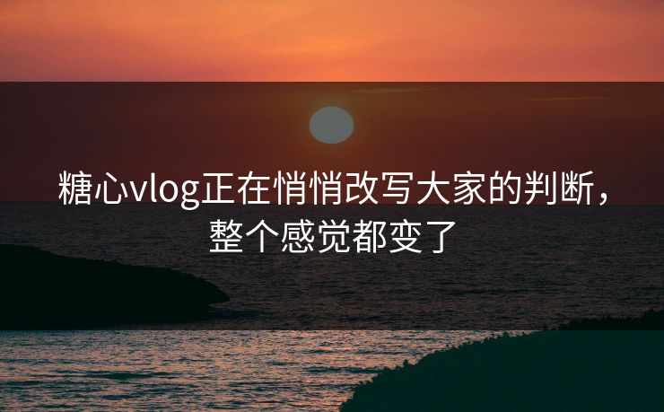 糖心vlog正在悄悄改写大家的判断，整个感觉都变了
