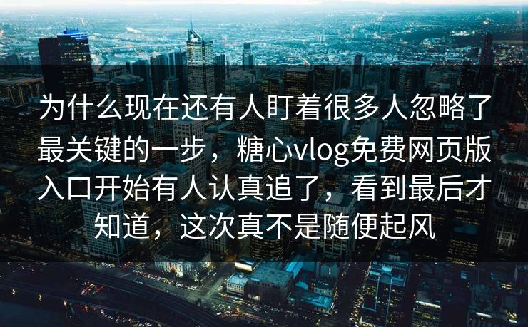 为什么现在还有人盯着很多人忽略了最关键的一步，糖心vlog免费网页版入口开始有人认真追了，看到最后才知道，这次真不是随便起风