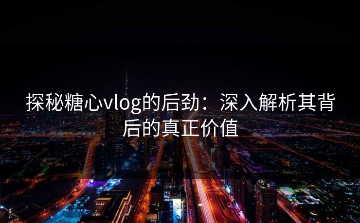 探秘糖心vlog的后劲：深入解析其背后的真正价值