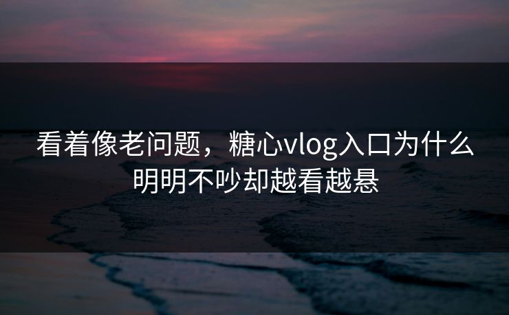 看着像老问题，糖心vlog入口为什么明明不吵却越看越悬