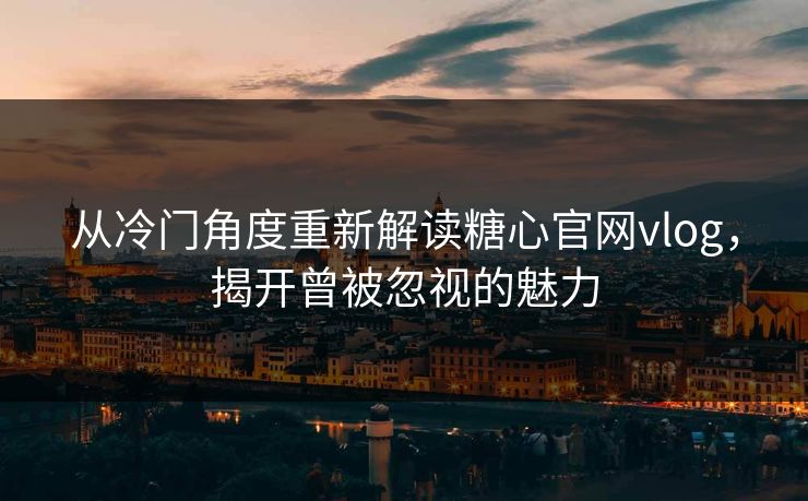 从冷门角度重新解读糖心官网vlog,揭开曾被忽视的魅力 从冷门角度重新解读糖心官网vlog,揭开曾被忽视的魅力