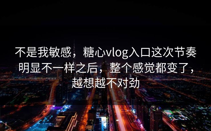 不是我敏感，糖心vlog入口这次节奏明显不一样之后，整个感觉都变了，越想越不对劲